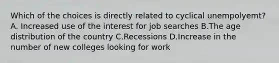 Which of the choices is directly related to cyclical unempolyemt? A. Increased use of the interest for job searches B.The age distribution of the country C.Recessions D.Increase in the number of new colleges looking for work