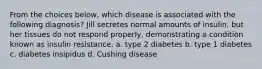 From the choices below, which disease is associated with the following diagnosis? Jill secretes normal amounts of insulin, but her tissues do not respond properly, demonstrating a condition known as insulin resistance. a. type 2 diabetes b. type 1 diabetes c. diabetes insipidus d. Cushing disease