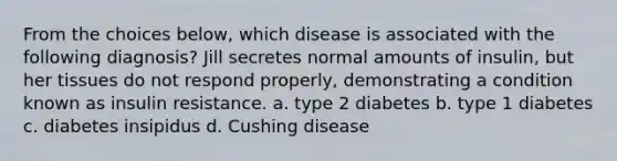 From the choices below, which disease is associated with the following diagnosis? Jill secretes normal amounts of insulin, but her tissues do not respond properly, demonstrating a condition known as insulin resistance. a. type 2 diabetes b. type 1 diabetes c. diabetes insipidus d. Cushing disease