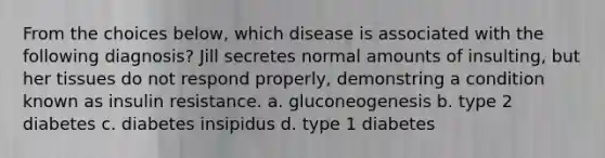 From the choices below, which disease is associated with the following diagnosis? Jill secretes normal amounts of insulting, but her tissues do not respond properly, demonstring a condition known as insulin resistance. a. gluconeogenesis b. type 2 diabetes c. diabetes insipidus d. type 1 diabetes