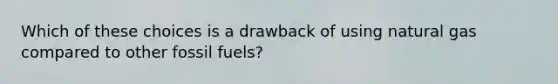 Which of these choices is a drawback of using natural gas compared to other fossil fuels?