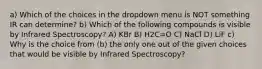 a) Which of the choices in the dropdown menu is NOT something IR can determine? b) Which of the following compounds is visible by Infrared Spectroscopy? A) KBr B) H2C=O C) NaCl D) LiF c) Why is the choice from (b) the only one out of the given choices that would be visible by Infrared Spectroscopy?