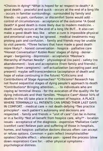 *Choices in dying* *What is hoped for w/ respect to death:* A good death: - peaceful and quick - occurs at the end of a long life - occurs in familiar surroundings - surrounded by family and friends - no pain, confusion, or discomfort Some would add: - control of circumstances - acceptance of the outcome *A Good Death* A good death is more likely due to modern medicine. - death usually occurs at the end of a long life BUT... It also can make a good death less like. - when a cure is impossible physical and emotional care may be ignored. - medical treatments may prolong pain and confusion. - family and friends may be unable to visit parents. *Three factors that have made a good death more likely:* - honest conversation - hospice - palliative care *Honest Conversation* Kubler-Ross' stages of dying - denial - anger - bargaining - depression - acceptance *Maslow's Hierarchy of Human Needs* - physiological (no pain) - safety (no abandonment) - love and acceptance (from family and friends) - respect (from caregivers) - self-actualization (accepting past and present): maybe self-transcendence (acceptance of death and hope of value continuing in the future) *Criticisms and Contributions of Stage Approaches* *Criticisms* Research has not found sequential stages of dying people's approach to death *Contributions* Bringing attention.... - to individuals who are coping w/ terminal illness - for the avocation of the quality life for dying individuals and their families. *Hospice Care* About 50% of deaths in the US take place in the context of hospice. A PLACE WHERE TERMINALLY ILL PATIENTS CAN SPEND THEIR LAST DAYS IN COMFORT. - medical care = not death-defying *Two practice principles* - each patient's autonomy and decisions are respected. - family and friends = "unit of care" Can be in-home or in a facility *Not all benefit from hospice care, why?* - location issues - acceptance of the diagnosis - expensive *Palliative Care* (comfort care) Relieve pain and suffering of those in hospitals, homes, and hospice: palliative doctors discuss often: can accept or refuse options. Common = pain reflect (morphine/other opiates) Double effect: - alleviate pain - speed the process (slow down respiration) Care for: - other physical symptoms - psychological distress.