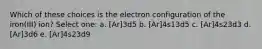 Which of these choices is the electron configuration of the iron(III) ion? Select one: a. [Ar]3d5 b. [Ar]4s13d5 c. [Ar]4s23d3 d. [Ar]3d6 e. [Ar]4s23d9