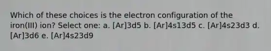 Which of these choices is the electron configuration of the iron(III) ion? Select one: a. [Ar]3d5 b. [Ar]4s13d5 c. [Ar]4s23d3 d. [Ar]3d6 e. [Ar]4s23d9