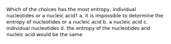 Which of the choices has the most entropy, individual nucleotides or a nucleic acid? a. it is impossible to determine the entropy of nucleotides or a nucleic acid b. a nucleic acid c. individual nucleotides d. the entropy of the nucleotides and nucleic acid would be the same