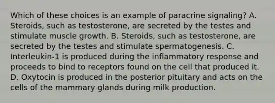 Which of these choices is an example of paracrine signaling? A. Steroids, such as testosterone, are secreted by the testes and stimulate muscle growth. B. Steroids, such as testosterone, are secreted by the testes and stimulate spermatogenesis. C. Interleukin-1 is produced during the inflammatory response and proceeds to bind to receptors found on the cell that produced it. D. Oxytocin is produced in the posterior pituitary and acts on the cells of the mammary glands during milk production.