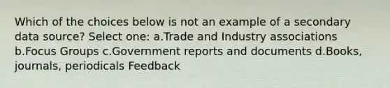 Which of the choices below is not an example of a secondary data source? Select one: a.Trade and Industry associations b.Focus Groups c.Government reports and documents d.Books, journals, periodicals Feedback