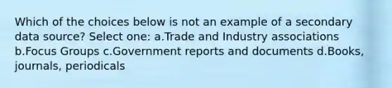 Which of the choices below is not an example of a secondary data source? Select one: a.Trade and Industry associations b.Focus Groups c.Government reports and documents d.Books, journals, periodicals