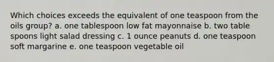 Which choices exceeds the equivalent of one teaspoon from the oils group? a. one tablespoon low fat mayonnaise b. two table spoons light salad dressing c. 1 ounce peanuts d. one teaspoon soft margarine e. one teaspoon vegetable oil