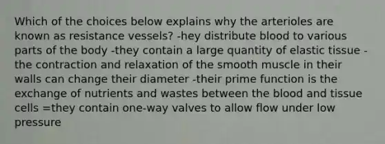 Which of the choices below explains why the arterioles are known as resistance vessels? -hey distribute blood to various parts of the body -they contain a large quantity of elastic tissue -the contraction and relaxation of the smooth muscle in their walls can change their diameter -their prime function is the exchange of nutrients and wastes between the blood and tissue cells =they contain one-way valves to allow flow under low pressure