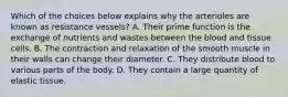 Which of the choices below explains why the arterioles are known as resistance vessels? A. Their prime function is the exchange of nutrients and wastes between the blood and tissue cells. B. The contraction and relaxation of the smooth muscle in their walls can change their diameter. C. They distribute blood to various parts of the body. D. They contain a large quantity of elastic tissue.