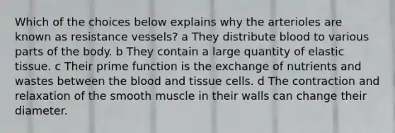 Which of the choices below explains why the arterioles are known as resistance vessels? a They distribute blood to various parts of the body. b They contain a large quantity of elastic tissue. c Their prime function is the exchange of nutrients and wastes between the blood and tissue cells. d The contraction and relaxation of the smooth muscle in their walls can change their diameter.