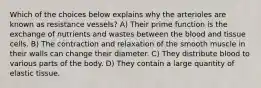 Which of the choices below explains why the arterioles are known as resistance vessels? A) Their prime function is the exchange of nutrients and wastes between the blood and tissue cells. B) The contraction and relaxation of the smooth muscle in their walls can change their diameter. C) They distribute blood to various parts of the body. D) They contain a large quantity of elastic tissue.