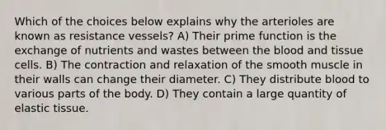 Which of the choices below explains why the arterioles are known as resistance vessels? A) Their prime function is the exchange of nutrients and wastes between the blood and tissue cells. B) The contraction and relaxation of the smooth muscle in their walls can change their diameter. C) They distribute blood to various parts of the body. D) They contain a large quantity of elastic tissue.