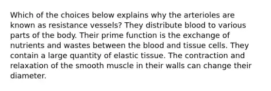 Which of the choices below explains why the arterioles are known as resistance vessels? They distribute blood to various parts of the body. Their prime function is the exchange of nutrients and wastes between <a href='https://www.questionai.com/knowledge/k7oXMfj7lk-the-blood' class='anchor-knowledge'>the blood</a> and tissue cells. They contain a large quantity of elastic tissue. The contraction and relaxation of the smooth muscle in their walls can change their diameter.