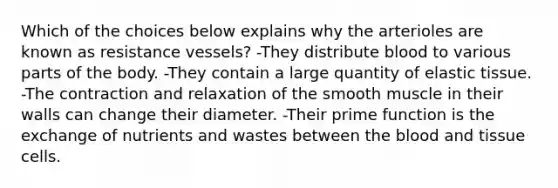 Which of the choices below explains why the arterioles are known as resistance vessels? -They distribute blood to various parts of the body. -They contain a large quantity of elastic tissue. -The contraction and relaxation of the smooth muscle in their walls can change their diameter. -Their prime function is the exchange of nutrients and wastes between <a href='https://www.questionai.com/knowledge/k7oXMfj7lk-the-blood' class='anchor-knowledge'>the blood</a> and tissue cells.