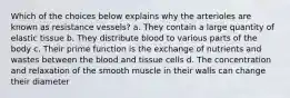 Which of the choices below explains why the arterioles are known as resistance vessels? a. They contain a large quantity of elastic tissue b. They distribute blood to various parts of the body c. Their prime function is the exchange of nutrients and wastes between the blood and tissue cells d. The concentration and relaxation of the smooth muscle in their walls can change their diameter