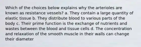 Which of the choices below explains why the arterioles are known as resistance vessels? a. They contain a large quantity of elastic tissue b. They distribute blood to various parts of the body c. Their prime function is the exchange of nutrients and wastes between the blood and tissue cells d. The concentration and relaxation of the smooth muscle in their walls can change their diameter