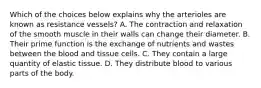 Which of the choices below explains why the arterioles are known as resistance vessels? A. The contraction and relaxation of the smooth muscle in their walls can change their diameter. B. Their prime function is the exchange of nutrients and wastes between the blood and tissue cells. C. They contain a large quantity of elastic tissue. D. They distribute blood to various parts of the body.