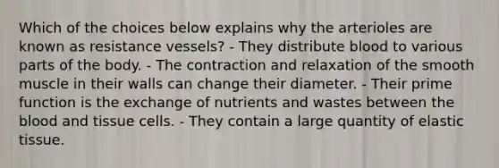 Which of the choices below explains why the arterioles are known as resistance vessels? - They distribute blood to various parts of the body. - The contraction and relaxation of the smooth muscle in their walls can change their diameter. - Their prime function is the exchange of nutrients and wastes between the blood and tissue cells. - They contain a large quantity of elastic tissue.