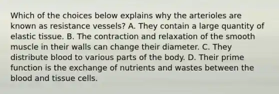 Which of the choices below explains why the arterioles are known as resistance vessels? A. They contain a large quantity of elastic tissue. B. The contraction and relaxation of the smooth muscle in their walls can change their diameter. C. They distribute blood to various parts of the body. D. Their prime function is the exchange of nutrients and wastes between the blood and tissue cells.