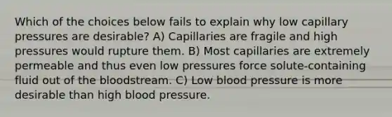 Which of the choices below fails to explain why low capillary pressures are desirable? A) Capillaries are fragile and high pressures would rupture them. B) Most capillaries are extremely permeable and thus even low pressures force solute-containing fluid out of the bloodstream. C) Low blood pressure is more desirable than high blood pressure.