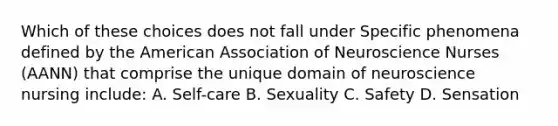 Which of these choices does not fall under Specific phenomena defined by the American Association of Neuroscience Nurses (AANN) that comprise the unique domain of neuroscience nursing include: A. Self-care B. Sexuality C. Safety D. Sensation