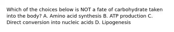 Which of the choices below is NOT a fate of carbohydrate taken into the body? A. Amino acid synthesis B. ATP production C. Direct conversion into nucleic acids D. Lipogenesis