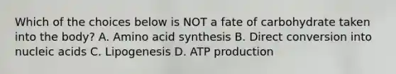 Which of the choices below is NOT a fate of carbohydrate taken into the body? A. Amino acid synthesis B. Direct conversion into nucleic acids C. Lipogenesis D. ATP production