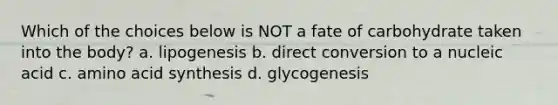 Which of the choices below is NOT a fate of carbohydrate taken into the body? a. lipogenesis b. direct conversion to a nucleic acid c. amino acid synthesis d. glycogenesis