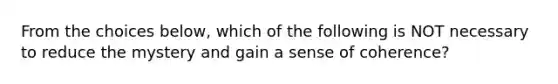 From the choices below, which of the following is NOT necessary to reduce the mystery and gain a sense of coherence?