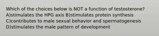 Which of the choices below is NOT a function of testosterone? A)stimulates the HPG axis B)stimulates protein synthesis C)contributes to male sexual behavior and spermatogenesis D)stimulates the male pattern of development