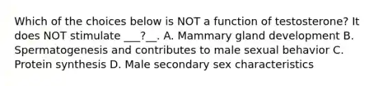 Which of the choices below is NOT a function of testosterone? It does NOT stimulate ___?__. A. Mammary gland development B. Spermatogenesis and contributes to male sexual behavior C. Protein synthesis D. Male secondary sex characteristics