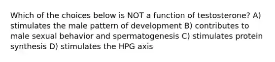 Which of the choices below is NOT a function of testosterone? A) stimulates the male pattern of development B) contributes to male sexual behavior and spermatogenesis C) stimulates protein synthesis D) stimulates the HPG axis