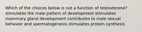 Which of the choices below is not a function of testosterone? stimulates the male pattern of development stimulates mammary gland development contributes to male sexual behavior and spermatogenesis stimulates protein synthesis