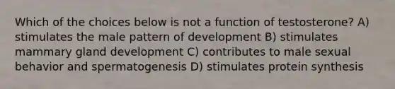 Which of the choices below is not a function of testosterone? A) stimulates the male pattern of development B) stimulates mammary gland development C) contributes to male sexual behavior and spermatogenesis D) stimulates <a href='https://www.questionai.com/knowledge/kVyphSdCnD-protein-synthesis' class='anchor-knowledge'>protein synthesis</a>