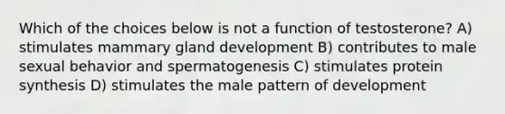 Which of the choices below is not a function of testosterone? A) stimulates mammary gland development B) contributes to male sexual behavior and spermatogenesis C) stimulates protein synthesis D) stimulates the male pattern of development