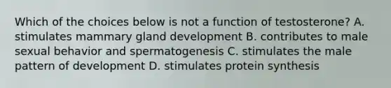 Which of the choices below is not a function of testosterone? A. stimulates mammary gland development B. contributes to male sexual behavior and spermatogenesis C. stimulates the male pattern of development D. stimulates <a href='https://www.questionai.com/knowledge/kVyphSdCnD-protein-synthesis' class='anchor-knowledge'>protein synthesis</a>