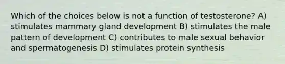 Which of the choices below is not a function of testosterone? A) stimulates mammary gland development B) stimulates the male pattern of development C) contributes to male sexual behavior and spermatogenesis D) stimulates protein synthesis