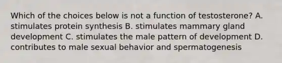 Which of the choices below is not a function of testosterone? A. stimulates protein synthesis B. stimulates mammary gland development C. stimulates the male pattern of development D. contributes to male sexual behavior and spermatogenesis