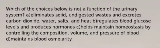 Which of the choices below is not a function of the urinary system? a)eliminates solid, undigested wastes and excretes carbon dioxide, water, salts, and heat b)regulates blood glucose levels and produces hormones c)helps maintain homeostasis by controlling the composition, volume, and pressure of blood d)maintains blood osmolarity