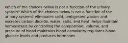 Which of the choices below is not a function of the urinary system? Which of the choices below is not a function of the urinary system? eliminates solid, undigested wastes and excretes carbon dioxide, water, salts, and heat. helps maintain homeostasis by controlling the composition, volume, and pressure of blood maintains blood osmolarity regulates blood glucose levels and produces hormones