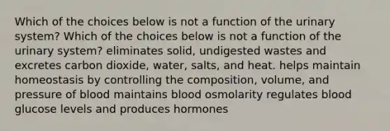 Which of the choices below is not a function of the urinary system? Which of the choices below is not a function of the urinary system? eliminates solid, undigested wastes and excretes carbon dioxide, water, salts, and heat. helps maintain homeostasis by controlling the composition, volume, and pressure of blood maintains blood osmolarity regulates blood glucose levels and produces hormones