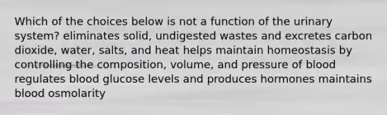 Which of the choices below is not a function of the urinary system? eliminates solid, undigested wastes and excretes carbon dioxide, water, salts, and heat helps maintain homeostasis by controlling the composition, volume, and pressure of blood regulates blood glucose levels and produces hormones maintains blood osmolarity