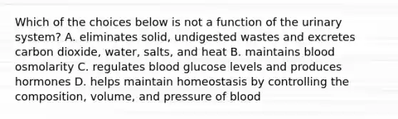 Which of the choices below is not a function of the urinary system? A. eliminates solid, undigested wastes and excretes carbon dioxide, water, salts, and heat B. maintains blood osmolarity C. regulates blood glucose levels and produces hormones D. helps maintain homeostasis by controlling the composition, volume, and pressure of blood