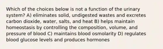 Which of the choices below is not a function of the urinary system? A) eliminates solid, undigested wastes and excretes carbon dioxide, water, salts, and heat B) helps maintain homeostasis by controlling the composition, volume, and pressure of blood C) maintains blood osmolarity D) regulates blood glucose levels and produces hormones