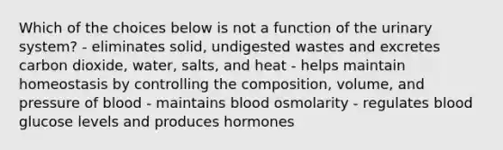 Which of the choices below is not a function of the urinary system? - eliminates solid, undigested wastes and excretes carbon dioxide, water, salts, and heat - helps maintain homeostasis by controlling the composition, volume, and pressure of blood - maintains blood osmolarity - regulates blood glucose levels and produces hormones