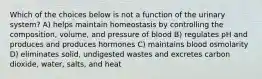 Which of the choices below is not a function of the urinary system? A) helps maintain homeostasis by controlling the composition, volume, and pressure of blood B) regulates pH and produces and produces hormones C) maintains blood osmolarity D) eliminates solid, undigested wastes and excretes carbon dioxide, water, salts, and heat