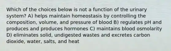 Which of the choices below is not a function of the urinary system? A) helps maintain homeostasis by controlling the composition, volume, and pressure of blood B) regulates pH and produces and produces hormones C) maintains blood osmolarity D) eliminates solid, undigested wastes and excretes carbon dioxide, water, salts, and heat